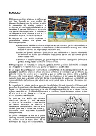 BLOQUEO.

El bloqueo constituye el eje de la defensa ya
                 ituye
que ésta depende en gran medida del
bloqueo. Con la aparición del bloqueo se inicia
la concepción del voleibol moderno y
comienza a adquirir importancia la talla de los
jugadores. A partir de 1986 cuando se permite
que las manos traspasen la red, la importancia
del bloqueo se hace relevante y e  esta acción
representa, en parte, un medio de ataque
                                  ataque.
El bloqueo es una acción explosiva y,
generalmente, agresiva que posee tres
                    resiva
funciones principales:
        a) Interceptar o detener el balón de ataque del equipo contrario, ya sea devolviéndolo al
           campo contrario obteniendo un tanto directo, o desviándolo hacia arriba y atrás, hacia
           la zona de defensa del propio campo, facilitando esta.
        b) Crear una “pantalla defensiva” que cubra un área predecible de la cancha, interfiriendo
                   na
           la dirección del ataque del adversario y reduciendo así el área del campo que la
                                                     reduciendo
           defensa debe cubrir.
        c) Intimidar al atacante contrario, ya que el bloquear repetidas veces puede provocar la
                      l          contrario,
           pérdida de seguridad y conducir a cometer errores.
El bloqueo puede ser realizado por cualquier jugador/a, siempre y cuando con el salto sea capaz
                                                          empre
de sobrepasar la red con las manos, ya que no hay posiciones establecidas.
En las etapas de aprendizaje es recomendable su enseñanza a todos/as los practicantes. No es
pedagógico establecer funciones únicas en edades tempranas o en iniciación ya que limitaría su
potencial motriz. Es positivo que se aprenda y que se realice esta acc acción, cómo y cuándo
bloquear, esto implica poder pa
                              participar en todas las situaciones y ser capaz de desempeñar
cualquier tarea que se precise en función de las circunstancias del juego. Así se repartirán las
                                                                         .
responsabilidades defensivas y más adelante se comprenderá mejor la defensa y la relación con
                                                comprenderá
el bloqueo.
En competición la realidad es otra y según las características de cada jugador/a el bloqueo será
                                                                        jugador/a,
especifico de aquel que esté más cualificado para realizarlo: físicamente (por altura, envergadura,
fuerza…) o técnicamente, por quien tenga más dificultades para defender en el campo (menos
agilidad, peor defensor…) si bien lo idóneo sería la posibilidad de que los/as do tuvieran similar
                                                                               dos
eficacia en el bloqueo, lo que supondría un
ahorro energético considerable.
Se trata de una acción que requiere
reacciones rápidas y una excelente
coordinación. Se debe tener un buen sentido
del tiempo, capacidad de reacción y
velocidad de desplazamiento, atención a los
                            ,
detalles para leer la acción del ataque y,
obviamente, unas adecuadas cualidades
        ente,
antropométricas.
Se puede sobrepasar la red en el plano
vertical y horizontal tanto como quieran pero
                                 quieran,
no pueden tocar el balón antes de la
terminación del ataque del equipo contrario.
 