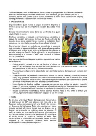 Tanto el bloqueo como la defensa son dos acciones muy especiales. Son las más difíciles de
efectuar, las más espectaculares e incluso las más ofensivas, ya que, aunque parezca lo
contrario, es con ellas con las que se puntúa. Al obtener el punto con la posesión del saque y
conseguir el break y colocarse en situación de ventaja.
• Posición inicial
Dependiendo de quién realice el saque, a quien va dirigido y el
nivel de juego que se desempeñe la posición de partida inicial
será:
Si saca mi compañero/a, cerca de la red y enfrente de a quien
vaya dirigido el saque.
Si el que va realizar el bloqueo es el mismo/a que va realizar el
saque, la posición será desde la línea de fondo enfrente del
jugador al que se va a sacar, lo que requiere la realización de un
saque que me permita tiempo suficiente para llegar a la red.
Como hemos indicado en periodos de aprendizaje el jugador/a
que no realiza el saque será el que esté preparado para realizar
el bloqueo y no junto a la red sino a una distancia de esta que le
permita evaluar en función de la colocación la aproximación a
esta para realizar el bloqueo o “salir” para compartir la defensa
con su compañero.
Una vez que decidimos bloquear la postura y posición de partida
es la siguiente:
    Cuerpo erguido, paralelo a la red, de frente a la misma y a
    unos 30 50 centímetros ésta enfrente del futuro rematador/a, que permita la visión correcta de
    la trayectoria de la colocación y de la aproximación.
    Peso del cuerpo ligeramente adelantado, pero con toda la planta de los pies en contacto con
    la arena.
    La separación de los pies entre una distancia similar a la de sus caderas y hombros (facilita el
    salto). Hay que estar prevenido para desplazarse lateralmente, los pies se separan más entre
    sí (facilita la reacción hacia un lado). Esto tiene importancia también para determinar la pierna
    que inicie el movimiento en caso de desplazamiento lateral.
    Ligera flexión de tobillos, rodillas y caderas que permita una actitud de alerta y reacción
    mayor. El tronco se mantiene perpendicular al suelo para evitar un desplazamiento excesivo
    del centro de gravedad hacia delante y el consiguiente desequilibrio en el salto.
    Brazos ligeramente flexionados y manos abiertas mirando hacia la red, entre la cintura y la
    cabeza, ligeramente adelantadas con respecto al eje del cuerpo.

• Salto
Se produce una mayor flexión de las piernas (lo normal es
no sobrepasar los 90º pero algunos van más allá y las
flexionan incluso completamente), una flexión del tronco y
un descenso de los brazos. Todo esto provocará un fuerte
impulso vertical, al mismo tiempo que los brazos van a
buscar, generalmente, su máxima altura de alcance. El
salto se realiza sin gran ayuda de brazos y principalmente
con la musculatura extensora de las piernas. Es importante
el punto donde el jugador/a efectúa el salto, éste
dependerá de la orientación del rematador ya sea frontal o
diagonal, y del momento, debiendo estar siempre
enfrentado al hombro del brazo ejecutor.
 