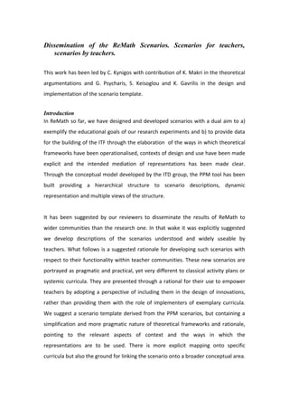 Dissemination of the ReMath Scenarios. Scenarios for teachers,
scenarios by teachers.
This work has been led by C. Kynigos with contribution of K. Makri in the theoretical
argumentations and G. Psycharis, S. Keisoglou and K. Gavrilis in the design and
implementation of the scenario template.
Introduction
In ReMath so far, we have designed and developed scenarios with a dual aim to a)
exemplify the educational goals of our research experiments and b) to provide data
for the building of the ITF through the elaboration of the ways in which theoretical
frameworks have been operationalised, contexts of design and use have been made
explicit and the intended mediation of representations has been made clear.
Through the conceptual model developed by the ITD group, the PPM tool has been
built providing a hierarchical structure to scenario descriptions, dynamic
representation and multiple views of the structure.
It has been suggested by our reviewers to disseminate the results of ReMath to
wider communities than the research one. In that wake it was explicitly suggested
we develop descriptions of the scenarios understood and widely useable by
teachers. What follows is a suggested rationale for developing such scenarios with
respect to their functionality within teacher communities. These new scenarios are
portrayed as pragmatic and practical, yet very different to classical activity plans or
systemic curricula. They are presented through a rational for their use to empower
teachers by adopting a perspective of including them in the design of innovations,
rather than providing them with the role of implementers of exemplary curricula.
We suggest a scenario template derived from the PPM scenarios, but containing a
simplification and more pragmatic nature of theoretical frameworks and rationale,
pointing to the relevant aspects of context and the ways in which the
representations are to be used. There is more explicit mapping onto specific
curricula but also the ground for linking the scenario onto a broader conceptual area.
 
