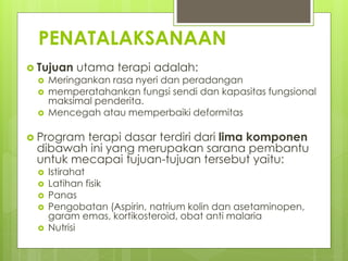 PENATALAKSANAAN
 Tujuan utama terapi adalah:
 Meringankan rasa nyeri dan peradangan
 memperatahankan fungsi sendi dan kapasitas fungsional
maksimal penderita.
 Mencegah atau memperbaiki deformitas
 Program terapi dasar terdiri dari lima komponen
dibawah ini yang merupakan sarana pembantu
untuk mecapai tujuan-tujuan tersebut yaitu:
 Istirahat
 Latihan fisik
 Panas
 Pengobatan (Aspirin, natrium kolin dan asetaminopen,
garam emas, kortikosteroid, obat anti malaria
 Nutrisi
 
