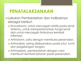 PENATALAKSANAAN
Lakukan Pembedahan dan indikasinya
sebagai berikut:
 Sinovektomi, untuk mencegah artritis pada sendi
tertentu, untuk mempertahankan fungsi sendi
dan untuk mencegah timbulnya kembali
inflamasi.
 Arthrotomi, yaitu dengan membuka persendian.
 Arthrodesis, sering dilaksanakan pada lutut, tumit
dan pergelangan tangan.
 Arthroplasty, pembedahan dengan cara
membuat kembali dataran pada persendian.
 