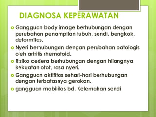 DIAGNOSA KEPERAWATAN
 Gangguan body image berhubungan dengan
perubahan penampilan tubuh, sendi, bengkok,
deformitas.
 Nyeri berhubungan dengan perubahan patologis
oleh artritis rhematoid.
 Risiko cedera berhubungan dengan hilangnya
kekuatan otot, rasa nyeri.
 Gangguan aktifitas sehari-hari berhubungan
dengan terbatasnya gerakan.
 gangguan mobilitas bd. Kelemahan sendi
 
