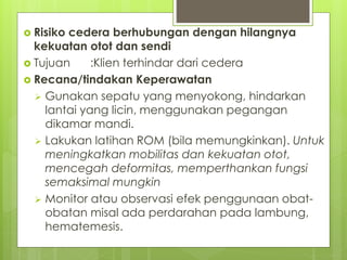  Risiko cedera berhubungan dengan hilangnya
kekuatan otot dan sendi
 Tujuan :Klien terhindar dari cedera
 Recana/tindakan Keperawatan
 Gunakan sepatu yang menyokong, hindarkan
lantai yang licin, menggunakan pegangan
dikamar mandi.
 Lakukan latihan ROM (bila memungkinkan). Untuk
meningkatkan mobilitas dan kekuatan otot,
mencegah deformitas, memperthankan fungsi
semaksimal mungkin
 Monitor atau observasi efek penggunaan obat-
obatan misal ada perdarahan pada lambung,
hematemesis.
 