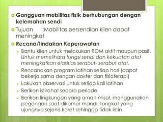  Gangguan mobilitas fisik berhubungan dengan
kelemahan sendi
 Tujuan :Mobilitas persendian klien dapat
meningkat
 Recana/tindakan Keperawatan
 Bantu klien untuk melakukan ROM aktif maupun pasif.
Untuk memelihara fungsi sendi dan kekuatan otot
meningkatkan elasitias serabut- serabut otot.
 Rencanakan program latihan setiap hari (dapat
bekerja sama dengan dokter dan fisioterapi)
 Lakukan observasi untuk setiap kali latihan
 Berikan istirahat secara periode
 Berikan lingkungan yang aman misal, menggunakan
pegangan saat dikamar mandi, tongkat yang
ujungnya sejenis karet sehingga tidak licin
 