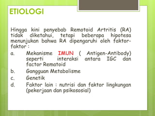 ETIOLOGI
Hingga kini penyebab Remotoid Artritis (RA)
tidak diketahui, tetapi beberapa hipotesa
menunjukan bahwa RA dipengaruhi oleh faktor-
faktor :
a. Mekanisme IMUN ( Antigen-Antibody)
seperti interaksi antara IGC dan
factor Rematoid
b. Gangguan Metabolisme
c. Genetik
d. Faktor lain : nutrisi dan faktor lingkungan
(pekerjaan dan psikososial)
 