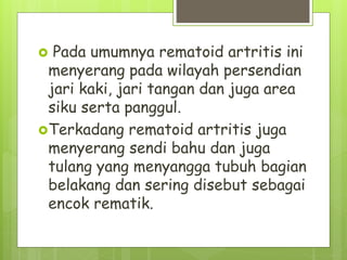  Pada umumnya rematoid artritis ini
menyerang pada wilayah persendian
jari kaki, jari tangan dan juga area
siku serta panggul.
Terkadang rematoid artritis juga
menyerang sendi bahu dan juga
tulang yang menyangga tubuh bagian
belakang dan sering disebut sebagai
encok rematik.
 