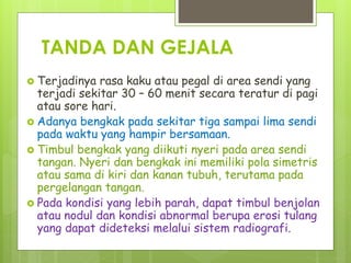 TANDA DAN GEJALA
 Terjadinya rasa kaku atau pegal di area sendi yang
terjadi sekitar 30 – 60 menit secara teratur di pagi
atau sore hari.
 Adanya bengkak pada sekitar tiga sampai lima sendi
pada waktu yang hampir bersamaan.
 Timbul bengkak yang diikuti nyeri pada area sendi
tangan. Nyeri dan bengkak ini memiliki pola simetris
atau sama di kiri dan kanan tubuh, terutama pada
pergelangan tangan.
 Pada kondisi yang lebih parah, dapat timbul benjolan
atau nodul dan kondisi abnormal berupa erosi tulang
yang dapat dideteksi melalui sistem radiografi.
 