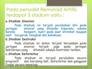 Pada penyakit Rematoid Artritis
terdapat 3 stadium yaitu :
a.Stadium Sinovisis
Pada stadium ini terjadi perubahan dini pada
jaringan sinovial yang ditandai hiperemi, edema
karena kongesti, nyeri pada saat istirahat maupun
saat bergerak, bengkak dan kekakuan.
b.Stadium Destruksi
Pada stadium ini selain terjadi kerusakan pada
jaringan sinovial terjadi juga pada jaringan
sekitarnya yang ditandai adanya kontraksi tendon.
c.Stadium Deformitas
Pada stadium ini terjadi perubahan secara
progresif dan berulang kali, deformitas dan gangguan
fungsi secara menetap.
 