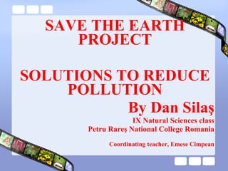 SAVE THE EARTH PROJECT SOLUTIONS  TO REDUCE POLLUTION By Dan Sila ş IX Natural Sciences class Petru Rareş National College Romania Coordinating teacher, Emese Cîmpean 