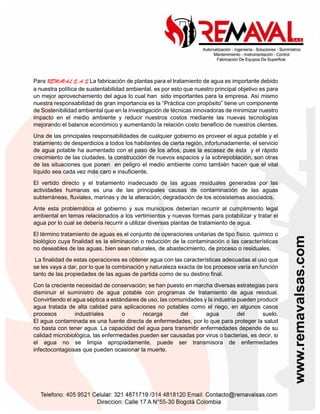 Para REMAVAL S.A.S La fabricación de plantas para el tratamiento de agua es importante debido
a nuestra política de sustentabilidad ambiental, es por esto que nuestro principal objetivo es para
un mejor aprovechamiento del agua lo cual han sido importantes para la empresa. Así mismo
nuestra responsabilidad de gran importancia es la “Práctica con propósito” tiene un componente
de Sostenibilidad ambiental que en la investigación de técnicas innovadoras de minimizar nuestro
impacto en el medio ambiente y reducir nuestros costos mediante las nuevas tecnologías
mejorando el balance económico y aumentando la relación costo beneficio de nuestros clientes.
Una de las principales responsabilidades de cualquier gobierno es proveer el agua potable y el
tratamiento de desperdicios a todos los habitantes de cierta región, infortunadamente, el servicio
de agua potable ha aumentado con el paso de los años, pues la escasez de ésta y el rápido
crecimiento de las ciudades, la construcción de nuevos espacios y la sobrepoblación, son otras
de las situaciones que ponen en peligro el medio ambiente como también hacen que el vital
líquido sea cada vez más caro e insuficiente.
El vertido directo y el tratamiento inadecuado de las aguas residuales generadas por las
actividades humanas es una de las principales causas de contaminación de las aguas
subterráneas, fluviales, marinas y de la alteración, degradación de los ecosistemas asociados.
Ante esta problemática el gobierno y sus municipios deberían recurrir al cumplimiento legal
ambiental en temas relacionados a los vertimientos y nuevas formas para potabilizar y tratar el
agua por lo cual se debería recurrir a utilizar diversas plantas de tratamiento de agua.
El término tratamiento de aguas es el conjunto de operaciones unitarias de tipo físico, químico o
biológico cuya finalidad es la eliminación o reducción de la contaminación o las características
no deseables de las aguas, bien sean naturales, de abastecimiento, de proceso o residuales.
La finalidad de estas operaciones es obtener agua con las características adecuadas al uso que
se les vaya a dar, por lo que la combinación y naturaleza exacta de los procesos varía en función
tanto de las propiedades de las aguas de partida como de su destino final.
Con la creciente necesidad de conservación; se han puesto en marcha diversas estrategias para
disminuir el suministro de agua potable con programas de tratamiento de agua residual.
Convirtiendo el agua séptica a estándares de uso, las comunidades y la industria pueden producir
agua tratada de alta calidad para aplicaciones no potables como el riego, en algunos casos
procesos industriales o recarga del agua del suelo.
El agua contaminada es una fuente directa de enfermedades, por lo que para proteger la salud
no basta con tener agua. La capacidad del agua para transmitir enfermedades depende de su
calidad microbiológica, las enfermedades pueden ser causadas por virus o bacterias, es decir, si
el agua no se limpia apropiadamente, puede ser transmisora de enfermedades
infectocontagiosas que pueden ocasionar la muerte.
 