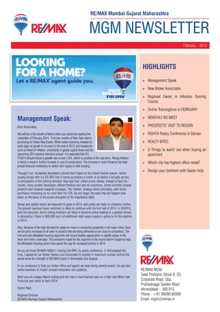 MGM NEWSLETTER
February - 2014
RE/MAX MGM
Safal Profitaire, Block A, G5,
Corporate Road, Opp.
Prahladnagar Garden Road,
Ahmedabad – 380 015
Phone : +91 99090 66999
Email: mgm@remax.in
HighLIGHTS
»» Management Speak
»» New Broker Associates
»» Regional Owner in refresher Training
Course
»» Online Trainingdone in FEBRUARY
»» MONTHLY BO MEET
»» PROSPECTS’ VISIT TO REGION
»» RISHTA Rotary Conference in Daman
»» REALTY BITES
»» 5 Things to watch out when buying an
apartment
»» Which city has highest office rental?
»» Design your bedroom with Vaastu help.
RE/MAX Mumbai Gujarat Maharashtra
Management Speak:
Dear Associates,
We will be in the month of March when you would be reading this
newsletter of February 2014. First two months of New Year seems
promising for Indian Real Estate. While Indian economy showed its
early signs of growth in recovery in the end of 2013, but headwinds
such as threat of inflation, uncertainty in global capital flows and the
upcoming 2014 general elections prevail. It is expected that 2H-
FY2014 should record a growth rate of over 5.0%, which is positive in the near-term. Rising Inflation
is likely to result in further increase in cost of construction. The increase in cost of finance has lead
private financial institutions to switch from equity to debt funding.
Through it all, residential developers pinned their hopes on the Diwali festival season, which
usually brings with it a 25-30% rise in home purchases a month or so before it actually arrives.
In anticipation of the coming demand, they kept their stated prices steady; instead of hard dis-
counts, many smaller developers offered freebies and add-on incentives. Some centrally located
projects even showed marginal increases. The ‘freebie’ strategy failed noticeably, with home
purchases increasing by no more than 10-12%. By and large, the sales that did happen took
place on the basis of discounts wrangled on the negotiation table.
Rental and capital values are expected to grow in 2014, and yields are likely to compress further.
The present cautious buyer sentiment is likely to continue until the first half of 2014. In 2H2014,
post the elections, fence-sitting investors are likely to become active leading to a gradual revival
in absorption. Close to 900,000 sq.m of additional retail space supply is going to hit the pipeline
in 2014.
Also, because of the high demand for ready-to-move-in residential properties in all major cities, there
will be price increases to be seen in projects that are being delivered or are close to completion. The
mid-end and affordable housing segments will record healthy appreciation in capital values in the
short term from a low base. The provisions made for this segment in the recent interim budget to help
the affordable housing sector have paved the way for increased activity in 2014.
As you all know RE/MAX MGM is hosting 5th RRR, its yearly conference, in Ahmedabad this
time, I appeal all our Broker Owners and Associates to register in maximum number and let the
world know the strength of RE/MAX brand in Ahmedabd and Gujarat.
In our endeavour to help our broker office and agents we keep doing several events, tie-ups and
online webinars to impart constant education and updation.
Wish you all a happy March ending and lets start a new financial year on a high note When new
Financial year starts In April 2014.
Aashil Patel
Regional Director
RE/MAX Mumbai Gujarat Maharashtra
 