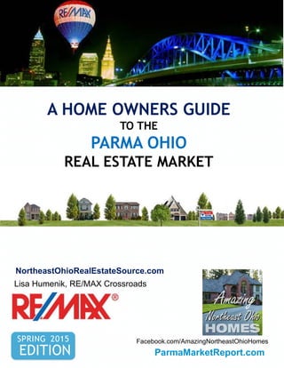A HOME OWNERS GUIDE
TO THE
PARMA OHIO
REAL ESTATE MARKET
SPRING 2015
EDITION
Lisa Humenik, RE/MAX Crossroads
N
NortheastOhioRealEstateSource.com
Facebook.com/AmazingNortheastOhioHomes
Amazing
ParmaMarketReport.com
 