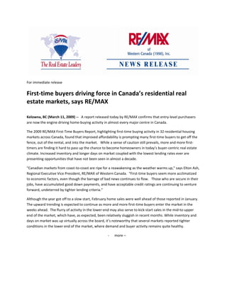                                                                                                                   

For immediate release 


First‐time buyers driving force in Canada’s residential real 
estate markets, says RE/MAX 
 

Kelowna, BC (March 11, 2009) ‐‐   A report released today by RE/MAX confirms that entry‐level purchasers 
are now the engine driving home‐buying activity in almost every major centre in Canada. 

The 2009 RE/MAX First‐Time Buyers Report, highlighting first‐time buying activity in 32 residential housing 
markets across Canada, found that improved affordability is prompting many first‐time buyers to get off the 
fence, out of the rental, and into the market.   While a sense of caution still prevails, more and more first‐
timers are finding it hard to pass up the chance to become homeowners in today’s buyer‐centric real estate 
climate. Increased inventory and longer days on market coupled with the lowest lending rates ever are 
presenting opportunities that have not been seen in almost a decade.   

“Canadian markets from coast‐to‐coast are ripe for a reawakening as the weather warms up,” says Elton Ash, 
Regional Executive Vice President, RE/MAX of Western Canada.  “First‐time buyers seem more acclimatized 
to economic factors, even though the barrage of bad news continues to flow.   Those who are secure in their 
jobs, have accumulated good down payments, and have acceptable credit ratings are continuing to venture 
forward, undeterred by tighter lending criteria.” 

Although the year got off to a slow start, February home sales were well ahead of those reported in January.  
The upward trending is expected to continue as more and more first‐time buyers enter the market in the 
weeks ahead.  The flurry of activity in the lower‐end may also serve to kick‐start sales in the mid‐to‐upper 
end of the market, which have, as expected, been relatively sluggish in recent months. While inventory and 
days on market was up virtually across the board, it’s noteworthy that several markets reported tighter 
conditions in the lower end of the market, where demand and buyer activity remains quite healthy. 

                                                       ‐   more – 

                                                                      

 

 
 