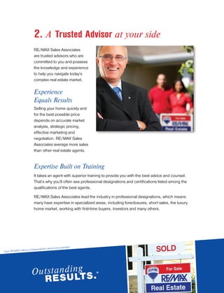 2. A Trusted Advisor at your side
RE/MAX Sales Associates
are trusted advisors who are
committed to you and possess
the knowledge and experience
to help you navigate today’s
complex real estate market.
Experience
Equals Results
Selling your home quickly and
for the best possible price
depends on accurate market
analysis, strategic pricing,
effective marketing and
negotiation. RE/MAX Sales
Associates average more sales
than other real estate agents.
Expertise Built on Training
It takes an agent with superior training to provide you with the best advice and counsel.
That’s why you’ll often see professional designations and certifications listed among the
qualifications of the best agents.
RE/MAX Sales Associates lead the industry in professional designations, which means
many have expertise in specialized areas, including foreclosures, short sales, the luxury
home market, working with first-time buyers, investors and many others.
Each RE/MAX® office is independently owned and operated.
 