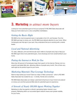 3. Marketing to attract more buyers
Looking for more potential buyers to find your property? A RE/MAX Sales Associate will
help your home stand out in a very competitive marketplace.
Getting the Basics Right
RE/MAX is the most recognized name in real estate in the U.S. and Canada. From the
RE/MAX yard sign to remax.com, the RE/MAX brand attracts attention to your home. When
homebuyers see that sign in your yard, they understand that you’re working with a market
leader.
Local and National Advertising
TV, radio, billboard, print and Internet ads reach millions of people every day to help your
RE/MAX agent drive more potential buyers, more showings and more overall activity to your
home.
Putting the Internet to Work for You
More than 80 percent of homebuyers begin their search on the Internet. Remax.com is a
powerful real estate Web site, attracting millions of people every month. One of them very
well might be the perfect buyer for your home.
Marketing Materials That Leverage Technology
Want to help market your home? Send an e-flyer or Web commercial – which a RE/MAX
Sales Associate has created for you – to family, friends and co-workers.
RE/MAX Sales Associates can design customized virtual tours of your home to be placed
on remax.com and their personal Web sites for potential buyers to experience.
A Network of Nearly 100,000 Agents Working Together
Marketing to other top agents is critical in generating higher interest in your
property. Marketing within our successful agent network means even greater visibility
for your home.
Each RE/MAX®
office is independently owned and operated.
 