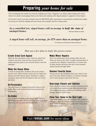 You can help get the results you want by staging your home. Staging is not about redecorating your entire
home. It is about rearranging what you do have and making a few improvements to appeal to more buyers.
If you don’t want to do this yourself, ask your RE/MAX Sales Associate to recommend a professional stager.
It can pay for itself by helping sell your home more quickly and for a better price.
Create Great Curb Appeal
Make the first impression count. Clean up, paint front
windows and doors, keep the lawn mowed and the
bushes trimmed, plant or pot colorful flowers, clear the
sidewalks.
Make the House Shine
A home in immaculate condition sells more quickly –
and for more. Wash windows inside and out, make sure
kitchen and bath features gleam, shampoo or replace
carpeting, clean and dust throughout, take care of any
pet odors.
De-Personalize
You want buyers to imagine themselves living in your
home. Pack up those family heirlooms and personal
photographs.
De-Clutter
Less is more in creating home appeal. Keep counters
free of personal items, pare furnishings down to the bare
essentials, pack up those cute knickknacks.
Make Minor Repairs
Don’t let maintenance shortcomings affect the sale.
Patch any holes in the walls. Consider painting them in
a neutral color. Replace cracked floor or counter tiles,
fix leaky faucets and doors that don’t close properly,
replace burned-out light bulbs.
Remove Favorite Items
If buyers don’t see something, they won’t want it to be
part of the deal. Remove fixtures or window coverings
now if you’re going to take them with you.
Rearrange Closets and Cabinets
Tidy, organized closets make a positive statement about
your home. Keep medicines and other personal items
out of sight, pack away much of your clothing, neatly
arrange shoes and shelf items.
Show Your Home in the Best Light
Your home needs to be at its friendliest when buyers go
through it. Open the drapes and let the sunshine in, have
fresh flowers on display, set a comfortable temperature,
make sure it smells fresh.
Preparing your home for sale
A staged home will sell, on average, for 17% more than an unstaged home.
– U.S. Department of Housing and Urban Development
In a controlled test, staged homes sold on average in half the time of
unstaged homes. – Real Estate Staging Association
Visit remax.com for more ideas
Here are a few ideas to make this process easier.
 