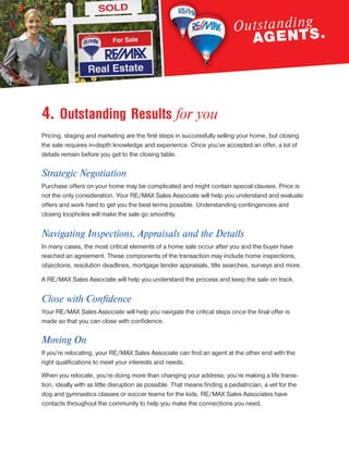 4. Outstanding Results for you
Pricing, staging and marketing are the first steps in successfully selling your home, but closing
the sale requires in-depth knowledge and experience. Once you’ve accepted an offer, a lot of
details remain before you get to the closing table.
Strategic Negotiation
Purchase offers on your home may be complicated and might contain special clauses. Price is
not the only consideration. Your RE/MAX Sales Associate will help you understand and evaluate
offers and work hard to get you the best terms possible. Understanding contingencies and
closing loopholes will make the sale go smoothly.
Navigating Inspections, Appraisals and the Details
In many cases, the most critical elements of a home sale occur after you and the buyer have
reached an agreement. These components of the transaction may include home inspections,
objections, resolution deadlines, mortgage lender appraisals, title searches, surveys and more.
A RE/MAX Sales Associate will help you understand the process and keep the sale on track.
Close with Confidence
Your RE/MAX Sales Associate will help you navigate the critical steps once the final offer is
made so that you can close with confidence.
Moving On
If you’re relocating, your RE/MAX Sales Associate can find an agent at the other end with the
right qualifications to meet your interests and needs.
When you relocate, you’re doing more than changing your address; you’re making a life transi-
tion, ideally with as little disruption as possible. That means finding a pediatrician, a vet for the
dog and gymnastics classes or soccer teams for the kids. RE/MAX Sales Associates have
contacts throughout the community to help you make the connections you need.
 