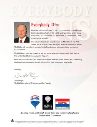 Everybody Wins
When we founded RE/MAX in 1973, our dream was to develop the
best real estate network in the world, an organization where every-
body wins – our customers, our Associates, our employees. That
dream is now a reality.
Our network has always been focused on Main Street, not Wall
Street. We’ve built RE/MAX one agent and one customer at a time.
RE/MAX is still owned and operated by its founders and we answer to no one except
our customers.
RE/MAX Associates are experts at helping homeowners and buyers fulfill their dreams.
They understand that when you win, they win.
When you choose a RE/MAX Sales Associate for your real estate needs, you’ll be tapping
into this win-win concept and making the right choice for you and your family.
Sincerely,
Dave Liniger
RE/MAX International Chairman and Co-Founder
RE/MAX International is an Equal Opportunity Employer and supports the Fair Housing Act. ©2010 RE/MAX International, Inc. All rights reserved.
RE/MAX®
Sales Associates are independent contractors affiliated with independently owned and operated RE/MAX®
franchises. 100280
Assisting you in residential, luxury-home and commercial real estate
in more than 75 countries
 
