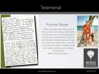 Testimonial


          Former Buyer
     “After moving many times around
    the country I can tell you that Kathy
    and Don are two of the best agents
     we've ever encountered! They are
    the ultimate professionals and tough
    just when you need them to be. We
    could not have been in better hands
      with better people, and we highly
                 recommend
            Kathy and Don Vallee.”




www.ValleeGoldTeam.com                      520.544.5555
 