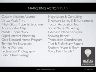MARKETING ACTION PLAN

Custom Website Address               Negotiation & Consulting
Virtual Walk-Thru                    Showcase Listing & Enhancements
 High Gloss Property Brochure        Tucson Association Tour
Area Locator Map                     Social Media Marketing
Mobile Connectivity                  Extensive Market Analysis
Digital Internet Marketing           Showing Report
Gold Standard Home Program           Transaction Coordination
Termite Pre-Inspection               Title & Preliminary Report
Home Warranty                        Custom Property Book
Professional Photography             Voice Pad Info 24/7
Brand Name Signage



                        www.ValleeGoldTeam.com               520.544.5555
 