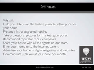 Services


We will:
Help you determine the highest possible selling price for
your home.
Present a list of suggested repairs.
Take professional pictures for marketing purposes.
Recommend reputable repair companies.
Share your house with all the agents on our team.
Enter your home onto the Internet system.
Advertise your home in digital magazines and web sites.
Communicate with you at least once per month.


                         www.ValleeGoldTeam.com             520.544.5555
 
