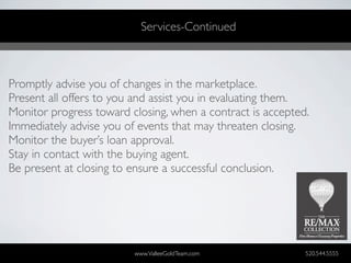 Services-Continued



Promptly advise you of changes in the marketplace.
Present all offers to you and assist you in evaluating them.
Monitor progress toward closing, when a contract is accepted.
Immediately advise you of events that may threaten closing.
Monitor the buyer’s loan approval.
Stay in contact with the buying agent.
Be present at closing to ensure a successful conclusion.




                         www.ValleeGoldTeam.com             520.544.5555
 