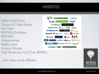 WEBSITES


Vallee Gold Team
Tucson AZ Real Estate
You Tube
RE/MAX Excalibur
RE/MAX
Global.remax
Realtor.com
Unique Homes
Wall Street Journal (Over $500k)

...and many more afﬁliates


                             www.ValleeGoldTeam.com   520.544.5555
 