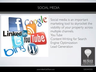 SOCIAL MEDIA


                Social media is an important
                marketing tool to skyrocket the
                visibility of your property across
                multiple channels.
                You Tube
                Content Writing for Search
                Engine Optimization
                Lead Generation




www.ValleeGoldTeam.com                    520.544.5555
 