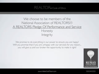 REALTOR® Code of Ethics

      We choose to be members of the
     National Association of REALTORS®
A REALTORS Pledge Of Performance and Service
                  Honesty
                   Integrity

  We promise to do everything in our power to ensure you are happy!
Will you promise that if you are unhappy with our services for any reason...
      you will give us and our broker the opportunity to make it right?




                           www.ValleeGoldTeam.com                              520.544.5555
 