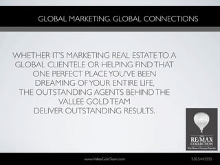 GLOBAL MARKETING. GLOBAL CONNECTIONS



WHETHER IT’S MARKETING REAL ESTATE TO A
GLOBAL CLIENTELE OR HELPING FIND THAT
    ONE PERFECT PLACE YOU’VE BEEN
     DREAMING OF YOUR ENTIRE LIFE,
 THE OUTSTANDING AGENTS BEHIND THE
          VALLEE GOLD TEAM
    DELIVER OUTSTANDING RESULTS.




                 www.ValleeGoldTeam.com   520.544.5555
 