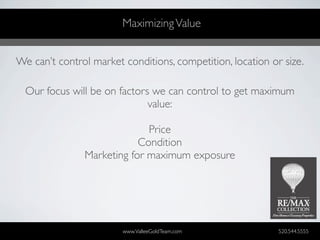 Maximizing Value


We can’t control market conditions, competition, location or size.

  Our focus will be on factors we can control to get maximum
                              value:

                             Price
                           Condition
               Marketing for maximum exposure




                        www.ValleeGoldTeam.com              520.544.5555
 