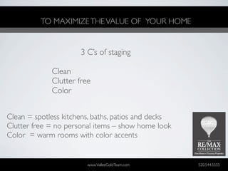 TO MAXIMIZE THE VALUE OF YOUR HOME


                      3 C’s of staging

             Clean
             Clutter free
             Color


Clean = spotless kitchens, baths, patios and decks
Clutter free = no personal items – show home look
Color = warm rooms with color accents


                        www.ValleeGoldTeam.com       520.544.5555
 