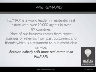 Why RE/MAX®?


  RE/MAX is a world leader in residential real
     estate with over 90,000 agents in over
                  89 countries.
    Most of our business comes from repeat
 business or referrals from past customers and
friends which is a testament to our world-class
                     service.
    Because nobody sells more real estate than
                    RE/MAX!


                    www.ValleeGoldTeam.com        520.544.5555
 