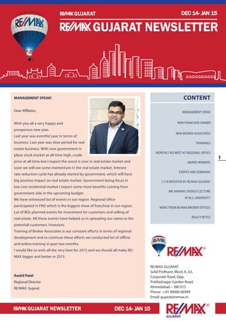 1
Gujarat
DEC 14- JAN 15
DEC 14- JAN 15
Gujarat
Gujarat newsletter
Gujarat newsletter
RE/MAX GUJARAT
Safal Profitaire, Block A, G5,
Corporate Road, Opp.
Prahladnagar Garden Road,
Ahmedabad – 380 015
Phone : +91 99090 66999
Email: gujarat@remax.in
Content
MANAGEMENT SPEAK
New Franchise Owner
New Broker Associates
Trainings
Monthly BO Meet at Regional Office
Award Winners
Events and Seminars
C S R initiative by RE/MAX Gujarat
Mr. Manan Choksi’s Lecture
at M.S. University
News from RE/MAX Broker Offices
Realty Bytes
MANAGEMENT SPEAK!
Dear Affiliates,
Wish you all a very happy and
prosperous new year.
Last year was eventful year in terms of
business. Last year was slow period for real
estate business. With new government in
place stock market at all-time high, crude
price at all-time low I expect the worst is over in real estate market and
soon we will see some momentum in the real estate market. Interest
rate reduction cycle has already started by government, which will have
big positive impact on real estate market. Government being focus in
low cost residential market I expect some more benefits coming from
government side in the upcoming budget.
We have witnessed lot of events in our region. Regional office
participated in FRO which is the biggest show of franchise in our region.
Lot of BOs planned events for investment for customers and selling of
real estate. All these events have helped us in spreading our name to the
potential customers /investors.
Training of Broker Associates is our constant efforts in terms of regional
development and to continue these efforts we conducted lot of offline
and online training in past two months.
I would like to wish all the very best for 2015 and we should all make RE/
MAX bigger and better in 2015.
Aashil Patel
Regional Director
RE/MAX Gujarat
DEC 14- JAN 15
Gujarat newsletter
Gujarat
 