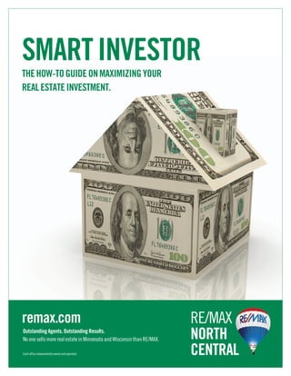 SMART INVESTOR
THE HOW-TO GUIDE ON MAXIMIZING YOUR
REAL ESTATE INVESTMENT.




remax.com                                                               RE/MAX
Outstanding Agents. Outstanding Results.
No one sells more real estate in Minnesota and Wisconsin than RE/MAX.   NORTH
Each office independently owned and operated.                           CENTRAL
 