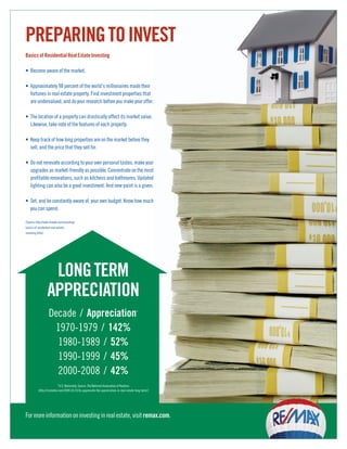 PREPARING TO INVEST
Basics of Residential Real Estate Investing

• Become aware of the market.

• Approximately 98 percent of the world’s millionaires made their
  fortunes in real estate property. Find investment properties that
  are undervalued, and do your research before you make your offer.

• The location of a property can drastically affect its market value.
  Likewise, take note of the features of each property.

• Keep track of how long properties are on the market before they
  sell, and the price that they sell for.

• Do not renovate according to your own personal tastes; make your
  upgrades as market-friendly as possible. Concentrate on the most
  profitable renovations, such as kitchens and bathrooms. Updated
  lighting can also be a good investment. And new paint is a given.

• Set, and be constantly aware of, your own budget. Know how much
  you can spend.

(Source: http://www.finweb.com/investing/
basics-of-residential-real-estate-
investing.html)




                   LONG TERM
                  APPRECIATION
                    Decade / Appreciation                                                *



                     1970-1979 / 142%
                      1980-1989 / 52%
                      1990-1999 / 45%
                      2000-2008 / 42%
                           *U.S. Nationally, Source: The National Association of Realtors
           (http://rismedia.com/2009-03-01/to-appreciate-the-appreciation-in-real-estate-long-term/)




For more information on investing in real estate, visit remax.com.
 