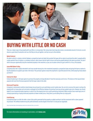 BUYING WITH LITTLE OR NO CASH
There are, indeed, ways to buy property with very little or no money down. No-money-down deals typically involve a considerable amount of risk and, as such,
deserve a great deal of evaluation and care. But they can be put together, and here are just a few methods:

Option Contract
An option contract is simply a contract between a prospective buyer and seller that provides the buyer with an option to purchase the seller’s property within
a given period of time. An option is a unilateral contract, which means that all rights to buy or not buy the property belong to the option purchaser. You don’t
want to lose your opportunity to buy the investment property in the meantime, so you use an option contract to gain control of, or tie up, the property.

Lease With Option To Buy.
A property owner who’s highly motivated to sell may consider leasing his or her investment property to a prospective buyer and giving the buyer an option to
buy the property at an agreed-upon date in the future. The purchaser agrees to lease the property for a specified period of time, while preparing financially to
purchase it.

Contract For Deed
Instead of optioning it, the buyer agrees to purchase the property, but typically doesn’t have the necessary cash to do so. The balance of the required down
payment will come from the lease payments that the buyer makes to the seller.

Distressed Properties
A property in substandard condition should always be purchased at a price well below current market value. You can try to convince the owner to sell you the
property with no money down and carry back a mortgage for the difference between the existing financing and your agreed-upon price. However, you should
expect to incur temporarily higher expenses in order to turn the property back into a profit-generating investment. Many investors have made huge sums of
money by specializing in buying distressed properties at below-market prices, fixing them up and selling them at a large profit.

Profit Sharing
A prospective buyer can offer the seller a share of the profits generated by the property as added incentive to sell the investment with no down payment
requirement. The method of determining the profit distribution and the length of time that it’s to be paid are negotiable.

(Source: http://www.finweb.com/investing/buying-investm ent-real-estate-with-little-or-no-cash.html)




For more information on investing in real estate, visit remax.com.
 