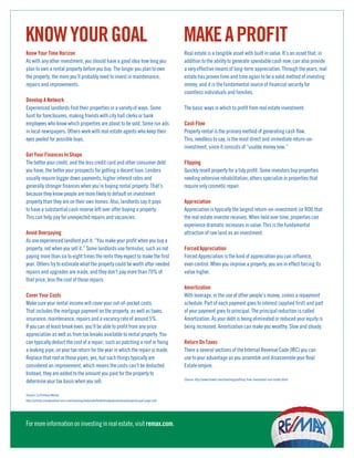 KNOW YOUR GOAL                                                                                             MAKE A PROFIT
Know Your Time Horizon                                                                                     Real estate is a tangible asset with built in value. It’s an asset that, in
As with any other investment, you should have a good idea how long you                                     addition to the ability to generate spendable cash now, can also provide
plan to own a rental property before you buy. The longer you plan to own                                   a very effective means of long-term appreciation. Through the years, real
the property, the more you’ll probably need to invest in maintenance,                                      estate has proven time and time again to be a solid method of investing
repairs and improvements.                                                                                  money, and it is the fundamental source of financial security for
                                                                                                           countless individuals and families.
Develop A Network
Experienced landlords find their properties in a variety of ways. Some                                     The basic ways in which to profit from real estate investment:
hunt for foreclosures, making friends with city hall clerks or bank
employees who know which properties are about to be sold. Some run ads                                     Cash Flow
in local newspapers. Others work with real estate agents who keep their                                    Property rental is the primary method of generating cash flow.
eyes peeled for possible buys.                                                                             This, needless to say, is the most direct and immediate return-on-
                                                                                                           investment, since it consists of “usable money now.”
Get Your Finances In Shape
The better your credit, and the less credit card and other consumer debt                                   Flipping
you have, the better your prospects for getting a decent loan. Lenders                                     Quickly resell property for a tidy profit. Some investors buy properties
usually require bigger down payments, higher interest rates and                                            needing extensive rehabilitation; others specialize in properties that
generally stronger finances when you’re buying rental property. That’s                                     require only cosmetic repair.
because they know people are more likely to default on investment
property than they are on their own homes. Also, landlords say it pays                                     Appreciation
to have a substantial cash reserve left over after buying a property.                                      Appreciation is typically the largest return-on-investment (or ROI) that
This can help pay for unexpected repairs and vacancies.                                                    the real estate investor receives. When held over time, properties can
                                                                                                           experience dramatic increases in value. This is the fundamental
Avoid Overpaying                                                                                           attraction of raw land as an investment.
As one experienced landlord put it: “You make your profit when you buy a
property, not when you sell it.” Some landlords use formulas, such as not                                  Forced Appreciation
paying more than six to eight times the rents they expect to make the first                                Forced Appreciation is the kind of appreciation you can influence,
year. Others try to estimate what the property could be worth after needed                                 even control. When you improve a property, you are in effect forcing its
repairs and upgrades are made, and they don’t pay more than 70% of                                         value higher.
that price, less the cost of those repairs
                                                                                                           Amortization
Cover Your Costs                                                                                           With leverage, or the use of other people’s money, comes a repayment
Make sure your rental income will cover your out-of-pocket costs.                                          schedule. Part of each payment goes to interest (applied first) and part
That includes the mortgage payment on the property, as well as taxes,                                      of your payment goes to principal. The principal reduction is called
insurance, maintenance, repairs and a vacancy rate of around 5%.                                           Amortization. As your debt is being eliminated or reduced your equity is
If you can at least break even, you’ll be able to profit from any price                                    being increased. Amortization can make you wealthy. Slow and steady.
appreciation as well as from tax breaks available to rental property. You
can typically deduct the cost of a repair, such as patching a roof or fixing                               Return On Taxes
a leaking pipe, on your tax return for the year in which the repair is made.                               There a several sections of the Internal Revenue Code (IRC) you can
Replace that roof or those pipes, yes, but such things typically are                                       use to your advantage as you assemble and disassemble your Real
considered an improvement, which means the costs can’t be deducted.                                        Estate empire.
Instead, they are added to the amount you paid for the property to
                                                                                                           (Source: http://www.finweb.com/investing/profiting-from-investment-real-estate.html)
determine your tax basis when you sell.

(Source: Liz Pullman Weston
http://articles.moneycentral.msn.com/investing/realestate/howtofindgoodinvestmentproperty.aspx?page=all)




For more information on investing in real estate, visit remax.com.
 