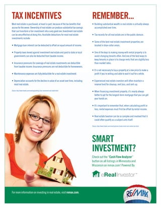 TAX INCENTIVES                                                                         REMEMBER...
Most real estate is purchased, at least in part, because of the tax benefits that      • Building substantial wealth in real estate is virtually always
accrue for the owner. Ownership of real estate can produce substantial tax savings       accomplished over time.
that can transform a fair investment into a very good one. Investment real estate
can be very effective at doing this. Available deductions for most real estate         • Tax records for all real estate are in the public domain.
investments include:
                                                                                       • Some of the best real estate investment properties are
• Mortgage loan interest can be deducted to offset an equal amount of income.            located in blue-collar areas.

• Property taxes levied against investment real estate and paid to state or local      • One of the keys to making money with rental property is to
  governments can also be deducted from taxable income.                                  avoid changing tenants often. And one of the best ways to
                                                                                         keep tenants in place is to charge rents that are slightly less
• Insurance premiums for coverage of real estate investments are deductible              than market rates.
  from taxable income. Insurance premiums are not deductible for homeowners.
                                                                                       • It is not necessary to buy a property at a low price to make a
• Maintenance expenses are fully deductible for a real estate investment.                profit if you’re willing and able to wait it out for a while.

• Depreciation accounts for the decline in value of an asset over time, including      • Experienced real estate investors will often maintain a
  most real estate.                                                                      reserve fund for cleanup, rent loss, and rent-up.

(Source: http://www.finweb.com/investing/profiting-from-investment-real-estate.html)
                                                                                       • When financing investment property, it’s nearly always
                                                                                         better to opt for the longest-term mortgage that you can get
                                                                                         your hands on.

                                                                                       • It’s important to remember that, when calculating profit or
                                                                                         loss, rental expenses must first be offset by rental income.

                                                                                       • Real estate taxation can be so complex and involved that it
                                                                                         could often qualify as a subject unto itself.

                                                                                       (Source: http://www.finweb.com/investing/some-handy-rental-real-estate-tips.html)




                                                                                       SMART
                                                                                       INVESTMENT?
                                                                                       Check out the “Cash Flow Analyzer”
                                                                                       button on all listings in Minnesota and
                                                                                       Wisconsin on remax.com! Powered By:




For more information on investing in real estate, visit remax.com.
 