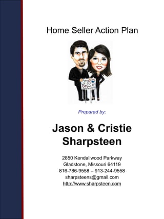 Prepared by:
Jason & Cristie
Sharpsteen
2850 Kendallwood Parkway
Gladstone, Missouri 64119
816-786-9558 – 913-244-9558
sharpsteens@gmail.com
http://www.sharpsteen.com
Home Seller Action Plan
 