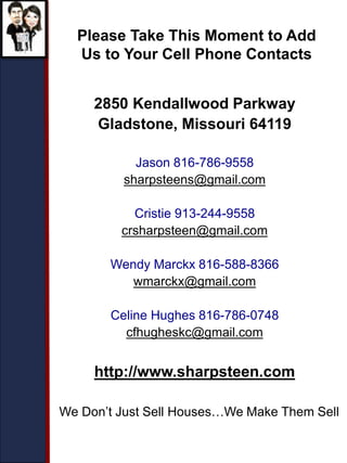 2850 Kendallwood Parkway
Gladstone, Missouri 64119
Jason 816-786-9558
sharpsteens@gmail.com
Cristie 913-244-9558
crsharpsteen@gmail.com
Wendy Marckx 816-588-8366
wmarckx@gmail.com
Celine Hughes 816-786-0748
cfhugheskc@gmail.com
http://www.sharpsteen.com
Please Take This Moment to Add
Us to Your Cell Phone Contacts
We Don’t Just Sell Houses…We Make Them Sell
 