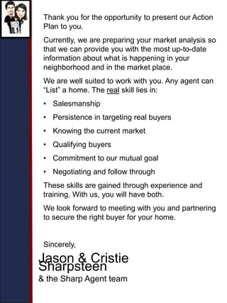 Thank you for the opportunity to present our Action
Plan to you.
Currently, we are preparing your market analysis so
that we can provide you with the most up-to-date
information about what is happening in your
neighborhood and in the market place.
We are well suited to work with you. Any agent can
“List” a home. The real skill lies in:
• Salesmanship
• Persistence in targeting real buyers
• Knowing the current market
• Qualifying buyers
• Commitment to our mutual goal
• Negotiating and follow through
These skills are gained through experience and
training. With us, you will have both.
We look forward to meeting with you and partnering
to secure the right buyer for your home.
Sincerely,
Jason & Cristie
Sharpsteen
& the Sharp Agent team
 