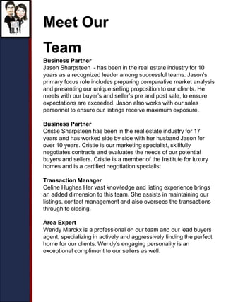 Meet Our
Team
Business Partner
Jason Sharpsteen - has been in the real estate industry for 10
years as a recognized leader among successful teams. Jason’s
primary focus role includes preparing comparative market analysis
and presenting our unique selling proposition to our clients. He
meets with our buyer’s and seller’s pre and post sale, to ensure
expectations are exceeded. Jason also works with our sales
personnel to ensure our listings receive maximum exposure.
Business Partner
Cristie Sharpsteen has been in the real estate industry for 17
years and has worked side by side with her husband Jason for
over 10 years. Cristie is our marketing specialist, skillfully
negotiates contracts and evaluates the needs of our potential
buyers and sellers. Cristie is a member of the Institute for luxury
homes and is a certified negotiation specialist.
Transaction Manager
Celine Hughes Her vast knowledge and listing experience brings
an added dimension to this team. She assists in maintaining our
listings, contact management and also oversees the transactions
through to closing.
Area Expert
Wendy Marckx is a professional on our team and our lead buyers
agent, specializing in actively and aggressively finding the perfect
home for our clients. Wendy’s engaging personality is an
exceptional compliment to our sellers as well.
 