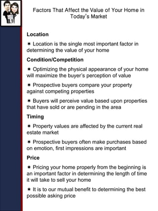 Factors That Affect the Value of Your Home in
Today’s Market
Location
 Location is the single most important factor in
determining the value of your home
Condition/Competition
 Optimizing the physical appearance of your home
will maximize the buyer’s perception of value
 Prospective buyers compare your property
against competing properties
 Buyers will perceive value based upon properties
that have sold or are pending in the area
Timing
 Property values are affected by the current real
estate market
 Prospective buyers often make purchases based
on emotion, first impressions are important
Price
 Pricing your home properly from the beginning is
an important factor in determining the length of time
it will take to sell your home
 It is to our mutual benefit to determining the best
possible asking price
 