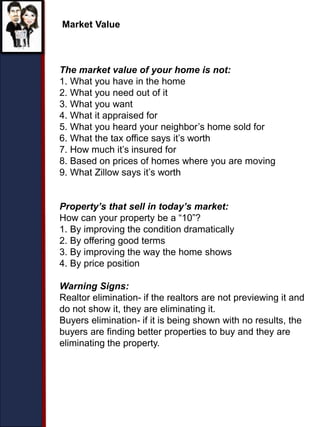 Market Value
The market value of your home is not:
1. What you have in the home
2. What you need out of it
3. What you want
4. What it appraised for
5. What you heard your neighbor’s home sold for
6. What the tax office says it’s worth
7. How much it’s insured for
8. Based on prices of homes where you are moving
9. What Zillow says it’s worth
Property’s that sell in today’s market:
How can your property be a “10”?
1. By improving the condition dramatically
2. By offering good terms
3. By improving the way the home shows
4. By price position
Warning Signs:
Realtor elimination- if the realtors are not previewing it and
do not show it, they are eliminating it.
Buyers elimination- if it is being shown with no results, the
buyers are finding better properties to buy and they are
eliminating the property.
 
