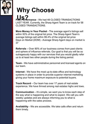 Why Choose
Us?Past Performance - We had 48 CLOSED TRANSACTIONS
LAST YEAR. Currently, the Sharp Agent Team is on track for 58
CLOSED TRANSACTIONS.
More Money in Your Pocket - The average agent’s listings sell
within 93% of the original list price. The Sharp Agent Team’s
average listings sell within 99.4% of the original list price
Days on Market (DOM) - Average Sharp Agent days on market is
37
Referrals – Over 80% of our business comes from past clients
and sphere of influence referrals. Our goal is that you will be so
outrageously happy with our services that you would gladly refer
us to at least two other people during the listing period.
Team - We have administrative personnel and licensed agents on
our team.
Internet - We have the most up-to-date office and technology
systems in place in order to provide superior internet marketing
giving your home maximum exposure to potential buyers.
Track Record – Our team has over 17 years of real estate
experience. We have thrived among real estates highs and lows.
Communication – It’s simple, we want you to know each step of
the way what is happening and what to expect. We call you with
weekly updates and are always informing you to what is
happening with the sales process.
Availability - We are accessible. We take calls often and return
them timely.
 