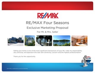 RE/MAX Four Seasons
Exclusive Marketing Proposal
For Mr. & Mrs. Seller

Selling your home is one of the most significant transactions of your life. I take my responsibility
very seriously, and approach this task with sensitivity, concern and the highest professionalism.
Thank you for this opportunity.

 