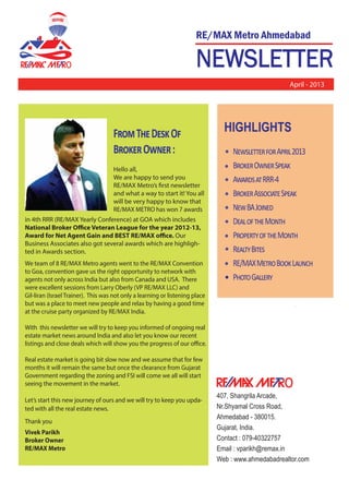 NEWSLETTER
RE/MAX Metro Ahmedabad_________________________
R
o
April - 2013
o
407, Shangrila Arcade,
Nr.Shyamal Cross Road,
Ahmedabad - 380015.
Gujarat, India.
Contact : 079-40322757
Email : vparikh@remax.in
Web : www.ahmedabadrealtor.com
HIGHLIGHTS
N������������A����2013
B�����O����S����
A�������RRR-4
B�����A��������S����
N��BAJ�����
D��������M����
P������������M����
R�����B����
RE/MAXM����B���L�����
P����G������
F���T��D���O�
B�����O����:
Hello all,
We are happy to send you
RE/MAX Metro’s first newsletter
and what a way to start it! You all
will be very happy to know that
RE/MAX METRO has won 7 awards
in 4th RRR (RE/MAX Yearly Conference) at GOA which includes
National Broker Office Veteran League for the year 2012-13,
Award for Net Agent Gain and BEST RE/MAX office. Our
Business Associates also got several awards which are highligh-
ted in Awards section.
We team of 8 RE/MAX Metro agents went to the RE/MAX Convention
to Goa, convention gave us the right opportunity to network with
agents not only across India but also from Canada and USA. There
were excellent sessions from Larry Oberly (VP RE/MAX LLC) and
Gil-liran (Israel Trainer). This was not only a learning or listening place
but was a place to meet new people and relax by having a good time
at the cruise party organized by RE/MAX India.
With this newsletter we will try to keep you informed of ongoing real
estate market news around India and also let you know our recent
listings and close deals which will show you the progress of our office.
Real estate market is going bit slow now and we assume that for few
months it will remain the same but once the clearance from Gujarat
Government regarding the zoning and FSI will come we all will start
seeing the movement in the market.
Let’s start this new journey of ours and we will try to keep you upda-
ted with all the real estate news.
Thank you
Vivek Parikh
Broker Owner
RE/MAX Metro
 