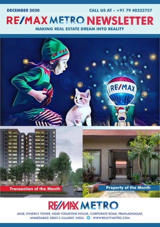 FEBUARY 2016 ■ WWW.REALTYMETRO.COM1
NEWSLETTER
CALL US AT - +91 79 40322757
MAKING REAL ESTATE DREAM INTO REALITY
604B, SYNERGY TOWER, NEAR VODAFONE HOUSE, CORPORATE ROAD, PRAHLADNAGAR,
AHMEDABAD 380015 GUJARAT, INDIA. : WWW.REALTYMETRO.COM
DECEMBER 2020
Transaction of the Month Property of the Month
 
