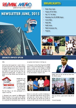Broker Owner Speak
Property Of The Month
Deal Of The Month
Networking Event By RE/MAX Gujarat
Current Affairs
Realty Bites
Health Section
World Environment Day
Properties
Good service is our motto
o
NEWSLETTER JUNE, 2015
HIGHLIGHTS
BROKER OWNER SPEAK
Hello,
God has been kind enough that it rained in India in
the month of June. Most of the states suffered drought
but Gujarat had some special showers of rains as well
as blessings to fight the heat and even help for the
poor farmers. Its a good news that more than one
thousand five hundred people are shifted to a safe
location of the flood affected areas like Amreli and
Rajkot.
RE/MAX Metro had
a vibrational month
wherein we
successfully closed
two rental deals,
one sale deed and
a few deals on the
verge of closing.
The best thing is we even participated in a
couple of events like :
1. Educational event organised by ARA(Ahmedabad
Realtor Association). It was so good to hear different
speakers coming from varied fields, which would help
us to understand the clients/builders better so that we
can generate more business in the long run.
2. Participation in Cricket Match Organised by RE/MAX
Gujarat at Savvy Swaraj Township gave us an excellent
chance to network as all the members of RE/MAX
family joined hands under one roof. It wont be inap-
propriate if we say that when the work place is fun
to come then business is bound to come.
Greece is in crisis and is on brink of bankruptcy, it
faces a debt default within 48 hours after the govern-
ment made clear it will not repay a €1.5bn loan to
the IMF that expires. This will have lots of effect on
economy of other countries and we wish all countries
together solve this issue and bail out Greece from
the difficult situation.
Hope you all have a great month of July. All the
best.
Vivek Parikh
 